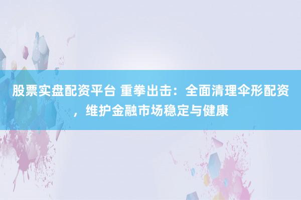 股票实盘配资平台 重拳出击：全面清理伞形配资，维护金融市场稳定与健康