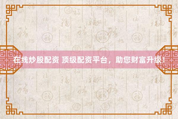 在线炒股配资 顶级配资平台，助您财富升级！