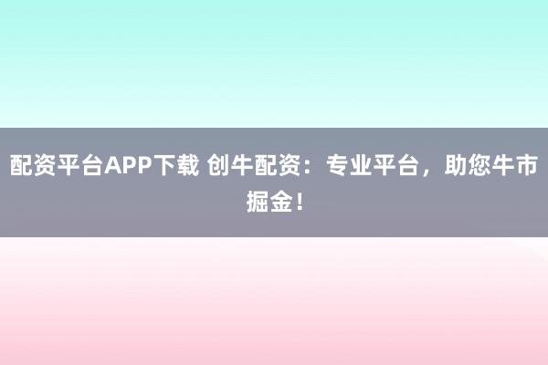 配资平台APP下载 创牛配资：专业平台，助您牛市掘金！