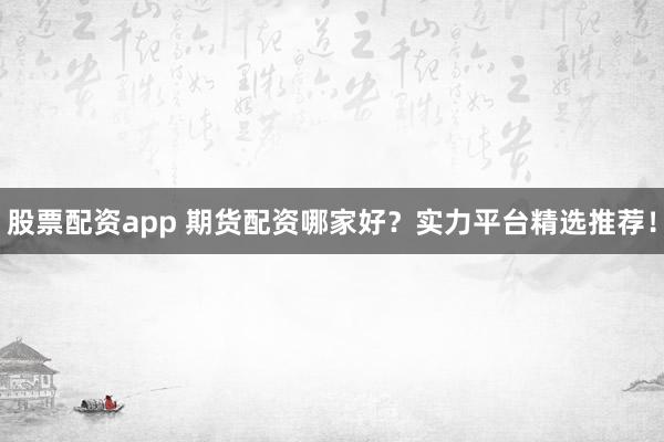 股票配资app 期货配资哪家好？实力平台精选推荐！