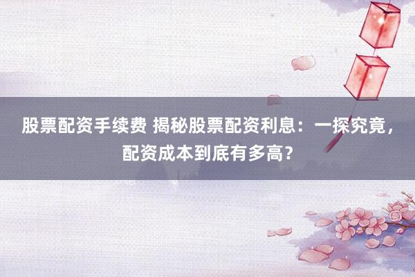 股票配资手续费 揭秘股票配资利息：一探究竟，配资成本到底有多高？