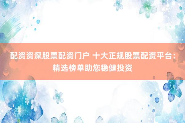 配资资深股票配资门户 十大正规股票配资平台：精选榜单助您稳健投资