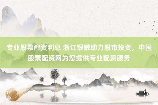 专业股票配资利息 浙江银融助力股市投资，中国股票配资网为您提供专业配资服务