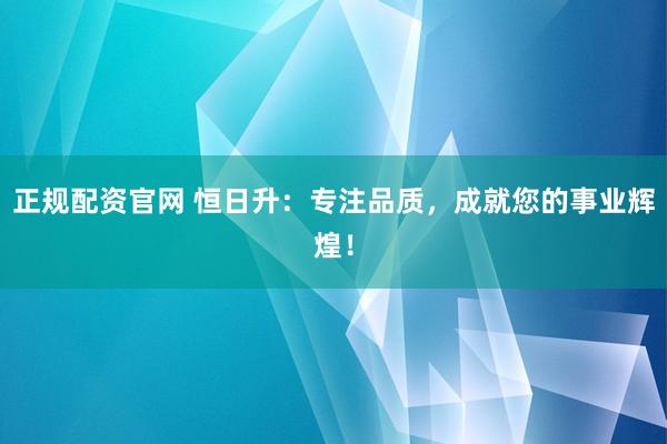 正规配资官网 恒日升：专注品质，成就您的事业辉煌！