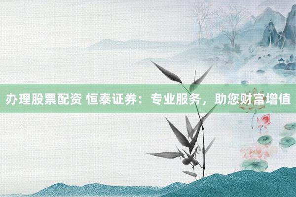 办理股票配资 恒泰证券：专业服务，助您财富增值