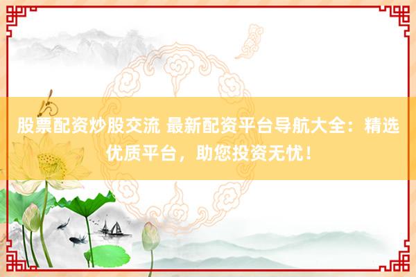 股票配资炒股交流 最新配资平台导航大全：精选优质平台，助您投资无忧！
