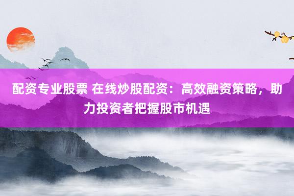 配资专业股票 在线炒股配资：高效融资策略，助力投资者把握股市机遇