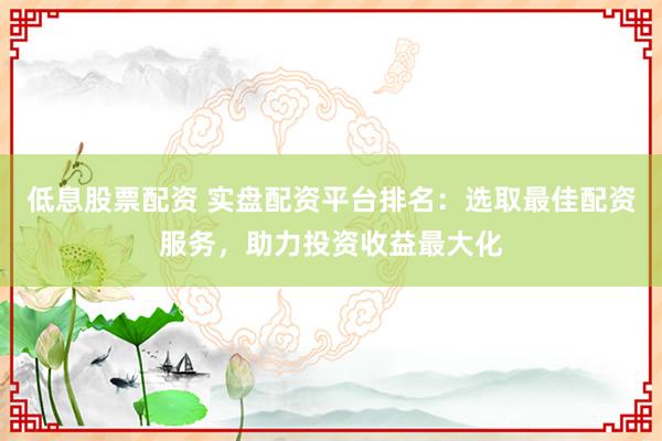 低息股票配资 实盘配资平台排名：选取最佳配资服务，助力投资收益最大化