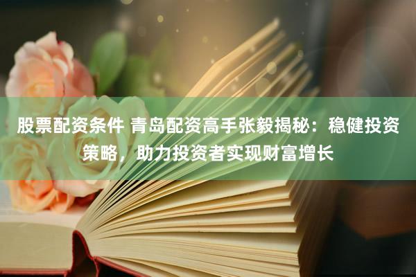 股票配资条件 青岛配资高手张毅揭秘：稳健投资策略，助力投资者实现财富增长