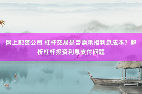网上配资公司 杠杆交易是否需承担利息成本？解析杠杆投资利息支付问题