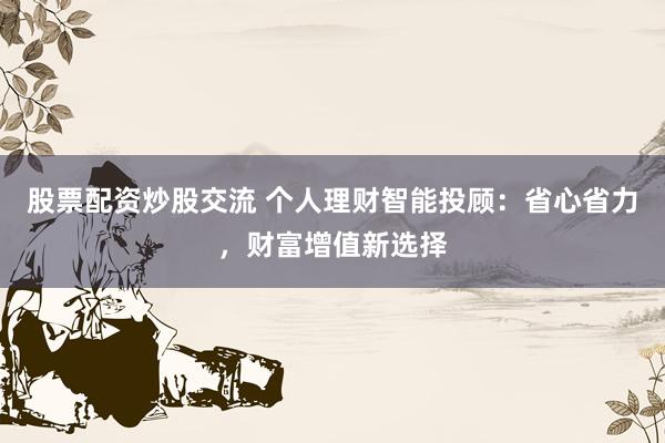 股票配资炒股交流 个人理财智能投顾：省心省力，财富增值新选择