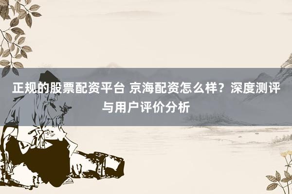 正规的股票配资平台 京海配资怎么样？深度测评与用户评价分析