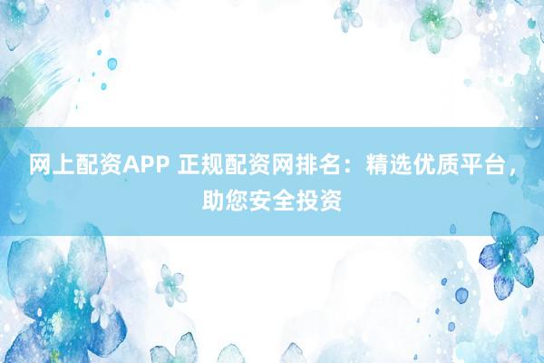 网上配资APP 正规配资网排名：精选优质平台，助您安全投资
