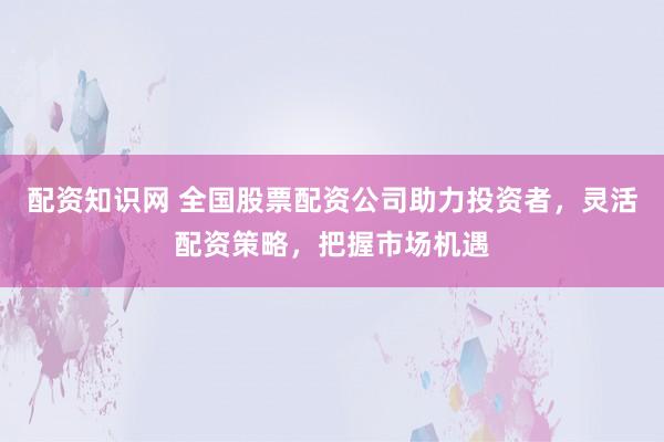 配资知识网 全国股票配资公司助力投资者，灵活配资策略，把握市场机遇