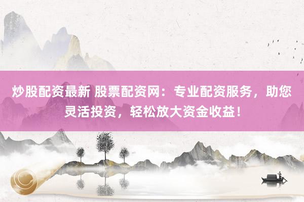 炒股配资最新 股票配资网：专业配资服务，助您灵活投资，轻松放大资金收益！