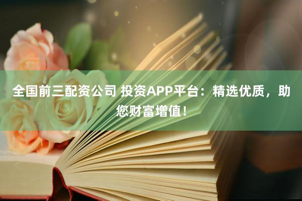 全国前三配资公司 投资APP平台：精选优质，助您财富增值！