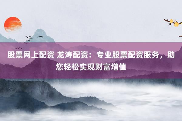 股票网上配资 龙涛配资：专业股票配资服务，助您轻松实现财富增值