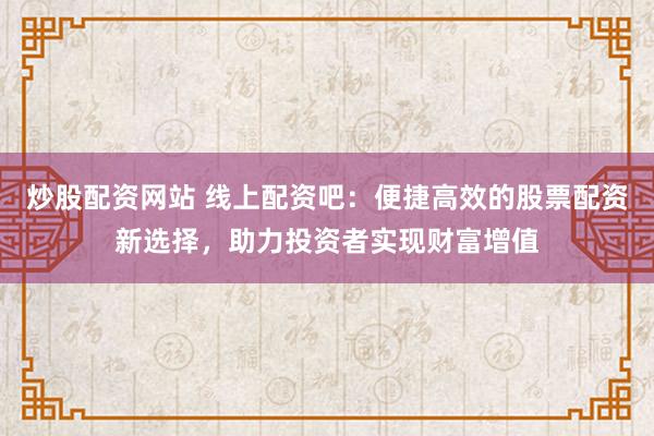 炒股配资网站 线上配资吧：便捷高效的股票配资新选择，助力投资者实现财富增值