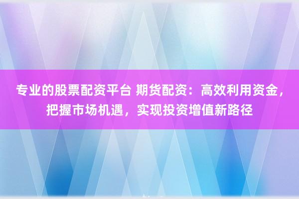 专业的股票配资平台 期货配资：高效利用资金，把握市场机遇，实现投资增值新路径