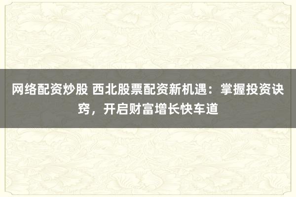 网络配资炒股 西北股票配资新机遇：掌握投资诀窍，开启财富增长快车道