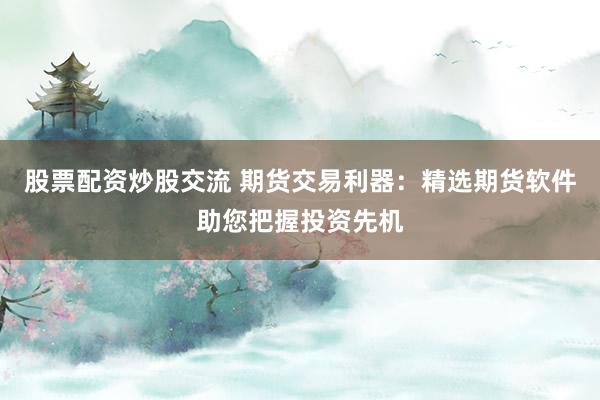 股票配资炒股交流 期货交易利器：精选期货软件助您把握投资先机