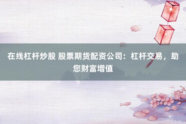 在线杠杆炒股 股票期货配资公司：杠杆交易，助您财富增值