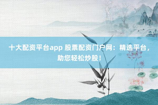 十大配资平台app 股票配资门户网：精选平台，助您轻松炒股！
