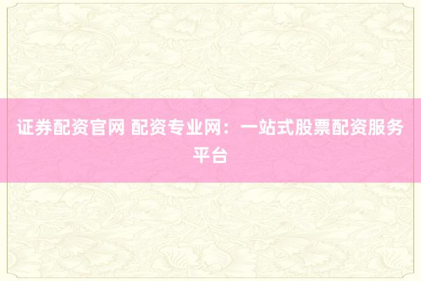 证券配资官网 配资专业网：一站式股票配资服务平台