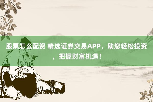 股票怎么配资 精选证券交易APP，助您轻松投资，把握财富机遇！