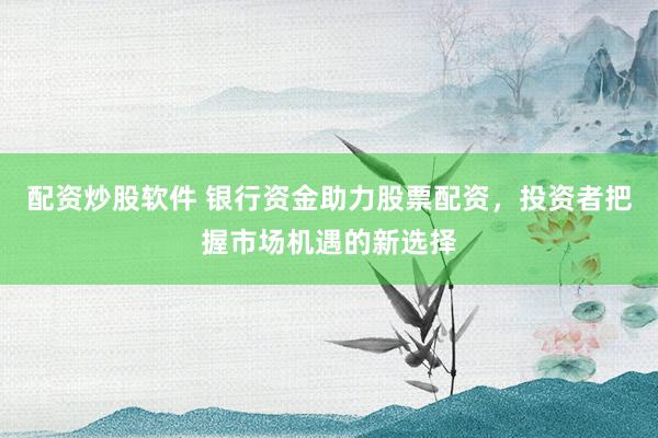 配资炒股软件 银行资金助力股票配资，投资者把握市场机遇的新选择