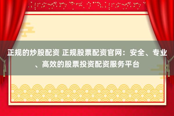 正规的炒股配资 正规股票配资官网：安全、专业、高效的股票投资配资服务平台