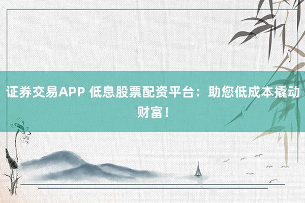 证券交易APP 低息股票配资平台：助您低成本撬动财富！