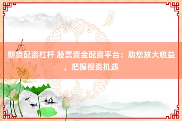 期货配资杠杆 股票资金配资平台：助您放大收益，把握投资机遇
