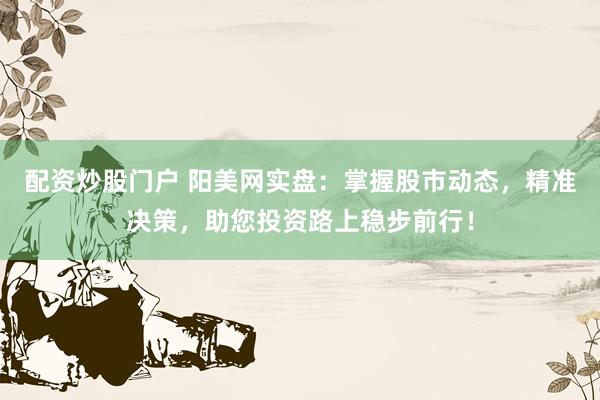 配资炒股门户 阳美网实盘：掌握股市动态，精准决策，助您投资路上稳步前行！