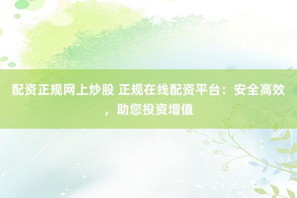 配资正规网上炒股 正规在线配资平台：安全高效，助您投资增值