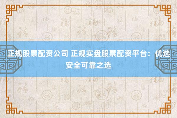正规股票配资公司 正规实盘股票配资平台：优选安全可靠之选