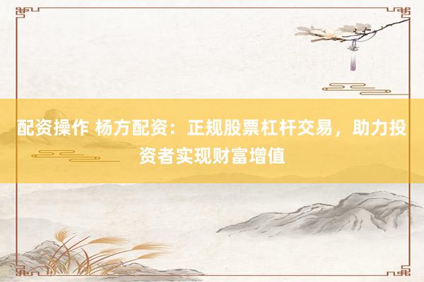 配资操作 杨方配资：正规股票杠杆交易，助力投资者实现财富增值