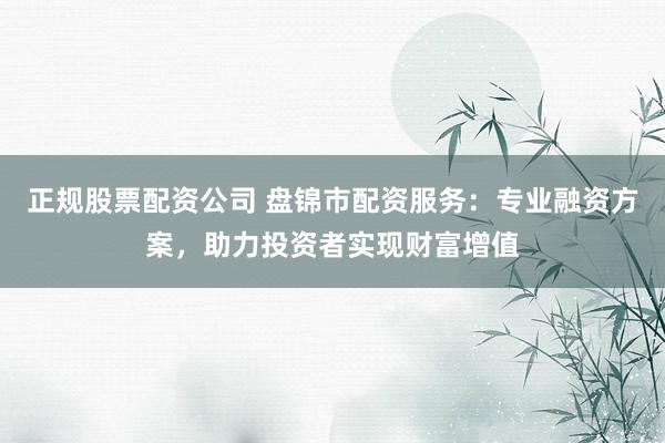 正规股票配资公司 盘锦市配资服务：专业融资方案，助力投资者实现财富增值