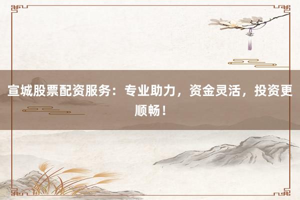 宣城股票配资服务：专业助力，资金灵活，投资更顺畅！