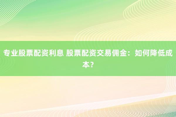 专业股票配资利息 股票配资交易佣金：如何降低成本？