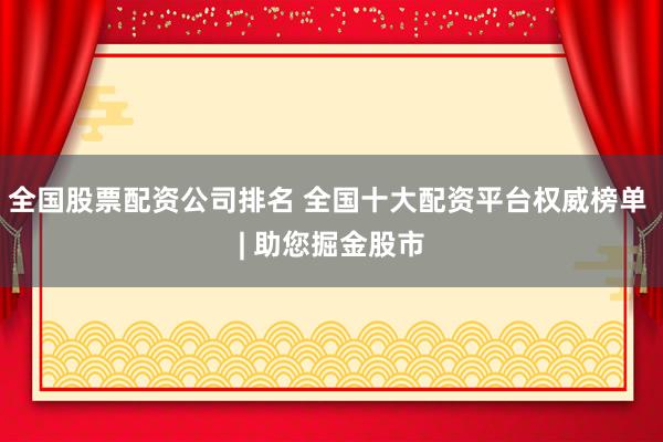 全国股票配资公司排名 全国十大配资平台权威榜单 | 助您掘金股市