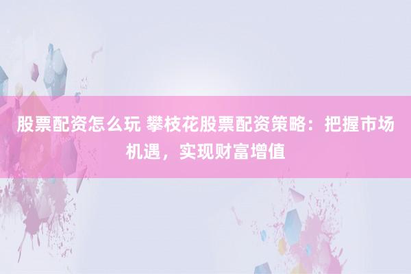 股票配资怎么玩 攀枝花股票配资策略：把握市场机遇，实现财富增值