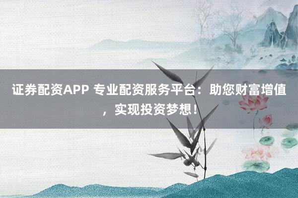 证券配资APP 专业配资服务平台：助您财富增值，实现投资梦想！