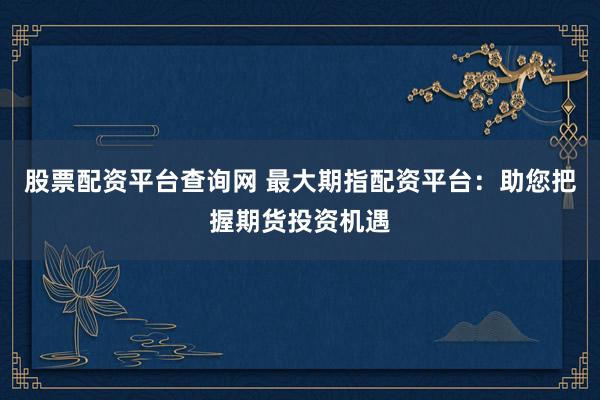 股票配资平台查询网 最大期指配资平台：助您把握期货投资机遇