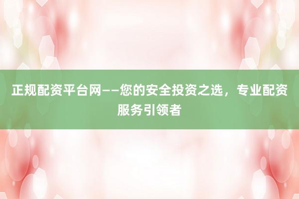 正规配资平台网——您的安全投资之选，专业配资服务引领者