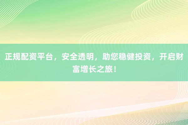 正规配资平台，安全透明，助您稳健投资，开启财富增长之旅！