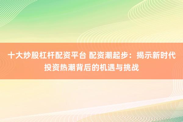 十大炒股杠杆配资平台 配资潮起步：揭示新时代投资热潮背后的机遇与挑战