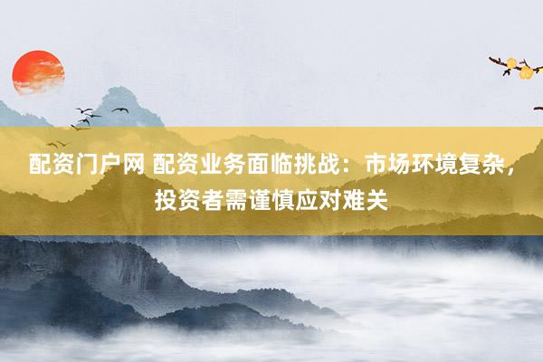 配资门户网 配资业务面临挑战：市场环境复杂，投资者需谨慎应对难关