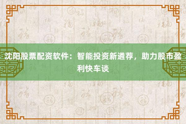 沈阳股票配资软件：智能投资新遴荐，助力股市盈利快车谈