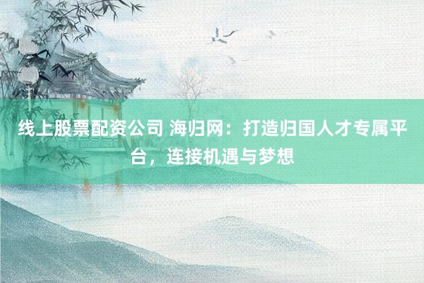 线上股票配资公司 海归网：打造归国人才专属平台，连接机遇与梦想